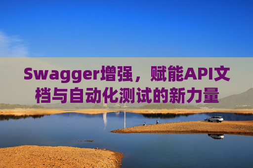 Swagger增强，赋能API文档与自动化测试的新力量